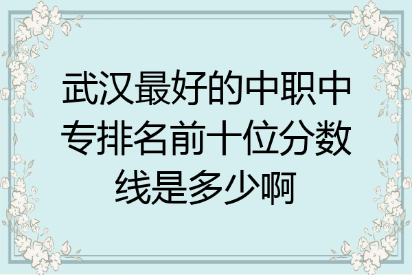 武汉最好的中职中专排名前十位分数线是多少啊