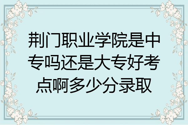 荆门职业学院是中专吗还是大专好考点啊多少分录取