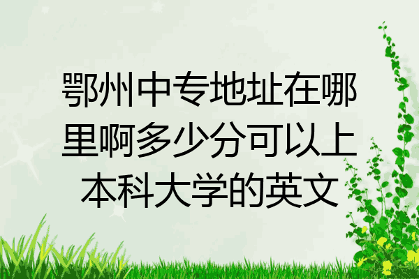 鄂州中专地址在哪里啊多少分可以上本科大学的英文