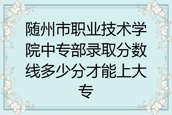 随州市职业技术学院中专部录取分数线多少分才能上大专