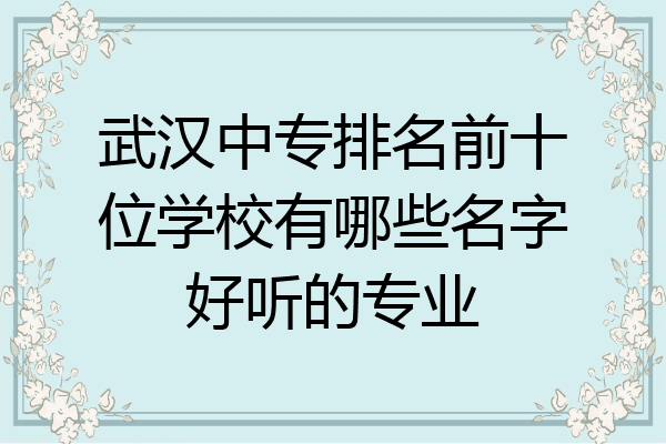 武汉中专排名前十位学校有哪些名字好听的专业