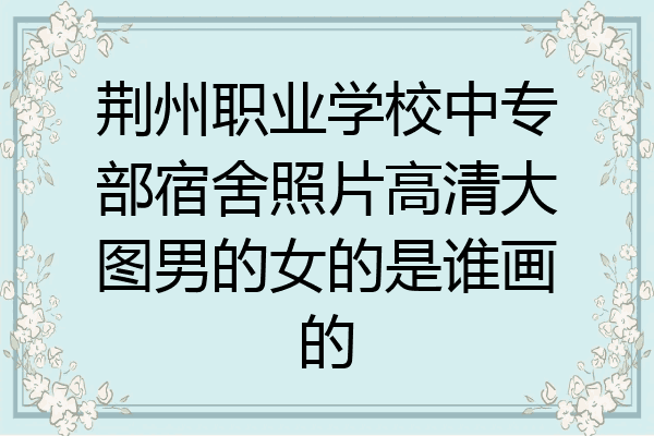荆州职业学校中专部宿舍照片高清大图男的女的是谁画的