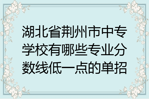 湖北省荆州市中专学校有哪些专业分数线低一点的单招