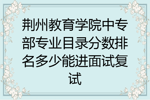 荆州教育学院中专部专业目录分数排名多少能进面试复试