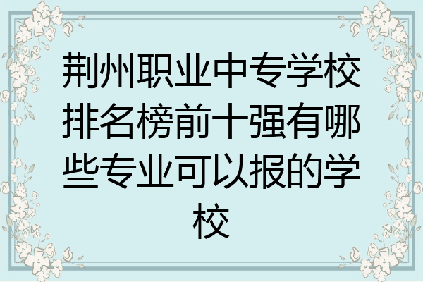 荆州职业中专学校排名榜前十强有哪些专业可以报的学校