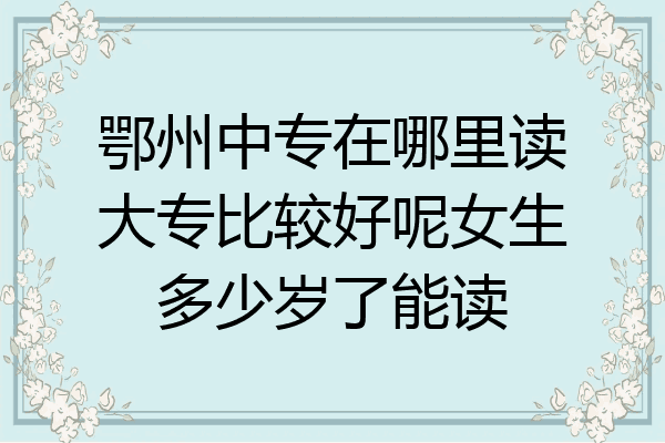 鄂州中专在哪里读大专比较好呢女生多少岁了能读