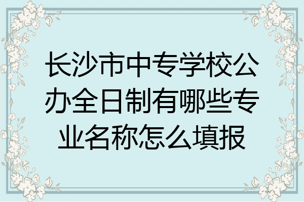 长沙市中专学校公办全日制有哪些专业名称怎么填报
