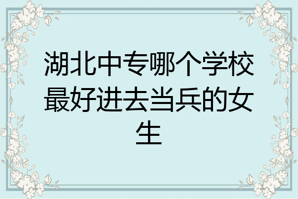 湖北中专哪个学校最好进去当兵的女生