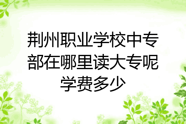 荆州职业学校中专部在哪里读大专呢学费多少