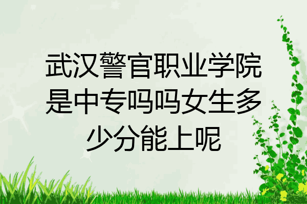 武汉警官职业学院是中专吗吗女生多少分能上呢