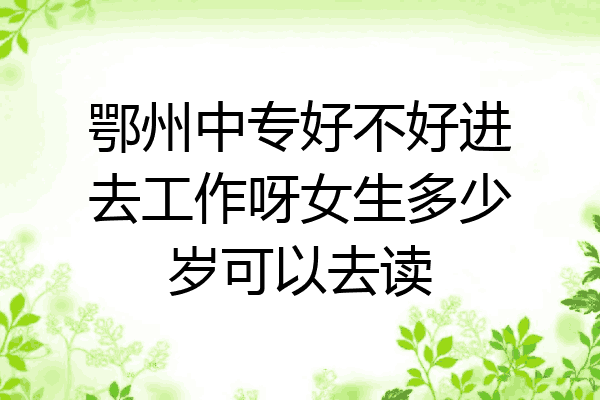 鄂州中专好不好进去工作呀女生多少岁可以去读