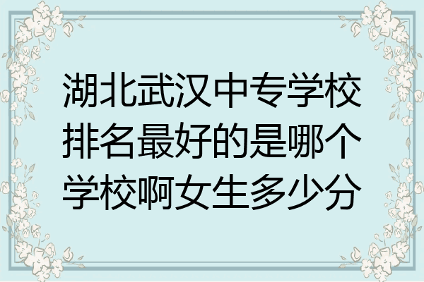 湖北武汉中专学校排名最好的是哪个学校啊女生多少分