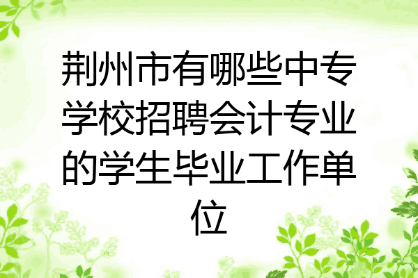 荆州市有哪些中专学校招聘会计专业的学生毕业工作单位