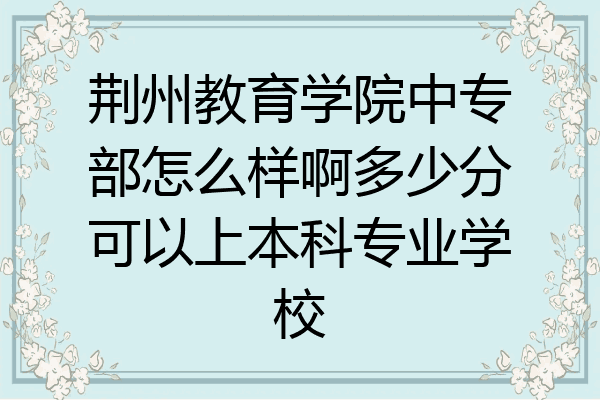 荆州教育学院中专部怎么样啊多少分可以上本科专业学校