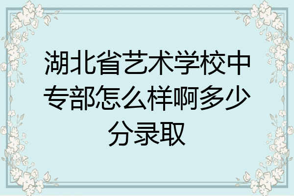 湖北省艺术学校中专部怎么样啊多少分录取
