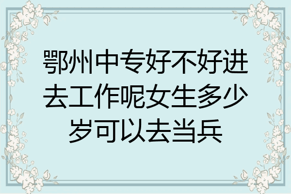 鄂州中专好不好进去工作呢女生多少岁可以去当兵