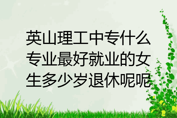 英山理工中专什么专业最好就业的女生多少岁退休呢呢