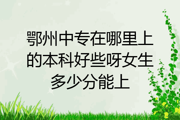 鄂州中专在哪里上的本科好些呀女生多少分能上