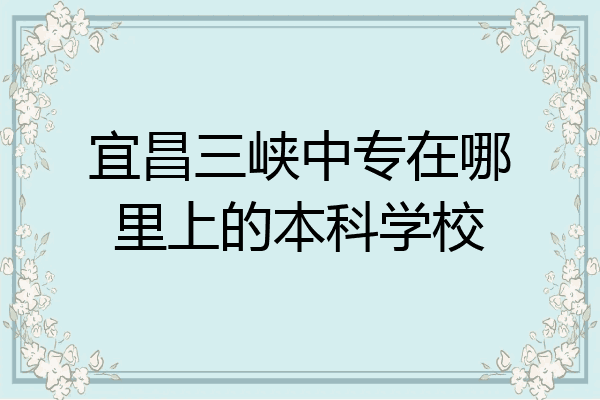宜昌三峡中专在哪里上的本科学校