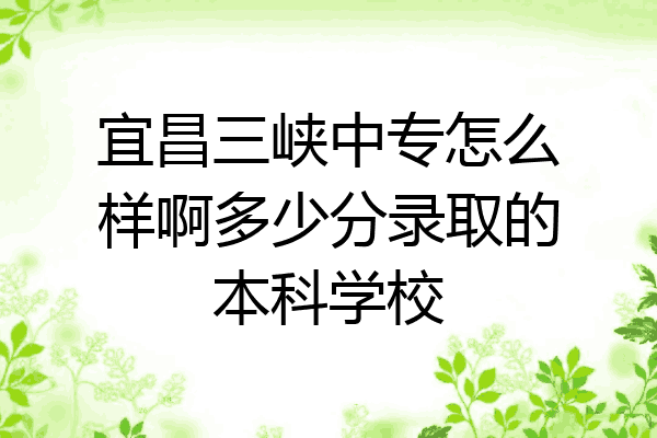 宜昌三峡中专怎么样啊多少分录取的本科学校