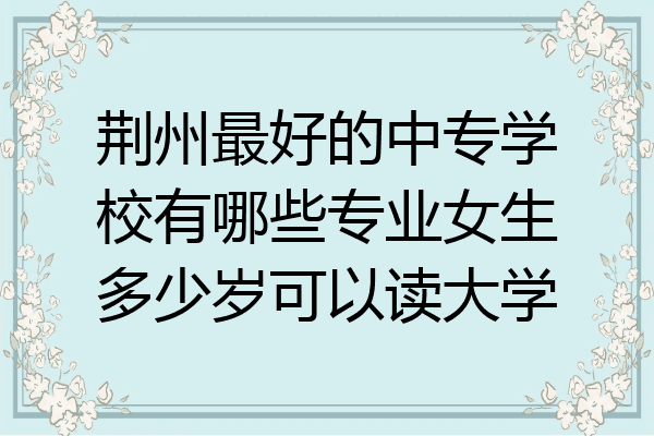 荆州最好的中专学校有哪些专业女生多少岁可以读大学