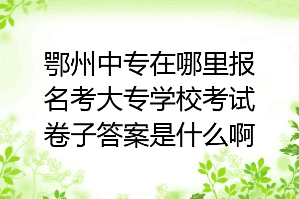 鄂州中专在哪里报名考大专学校考试卷子答案是什么啊