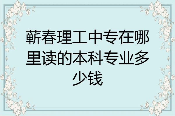 蕲春理工中专在哪里读的本科专业多少钱