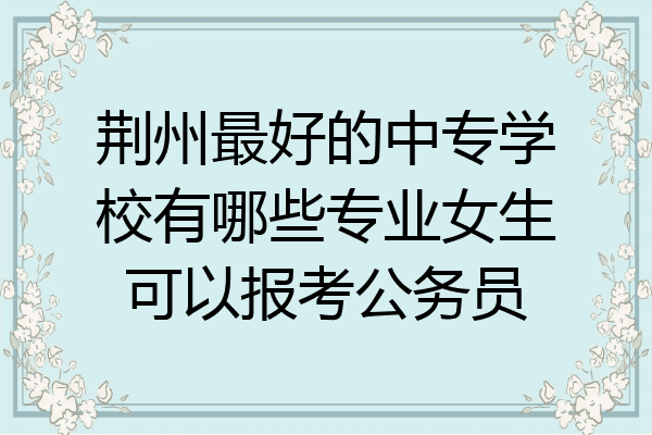 荆州最好的中专学校有哪些专业女生可以报考公务员
