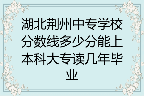 湖北荆州中专学校分数线多少分能上本科大专读几年毕业