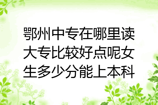 鄂州中专在哪里读大专比较好点呢女生多少分能上本科