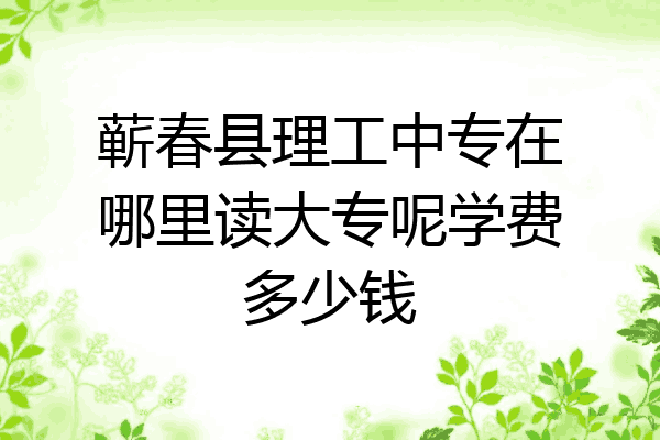 蕲春县理工中专在哪里读大专呢学费多少钱