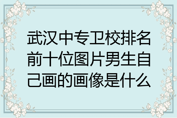 武汉中专卫校排名前十位图片男生自己画的画像是什么