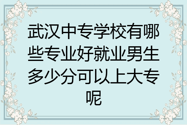 武汉中专学校有哪些专业好就业男生多少分可以上大专呢