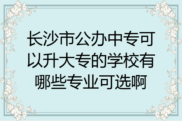 长沙市公办中专可以升大专的学校有哪些专业可选啊