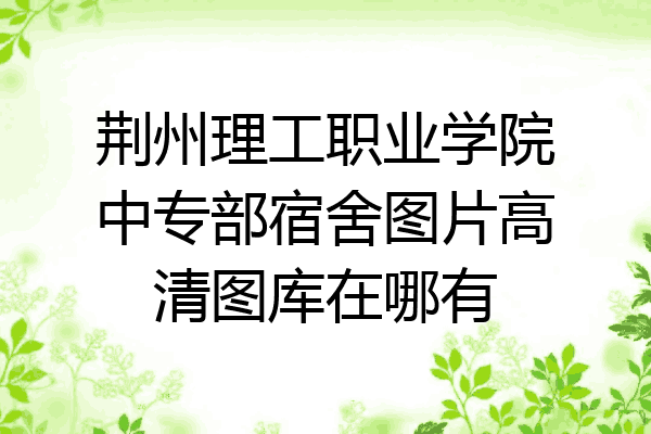 荆州理工职业学院中专部宿舍图片高清图库在哪有