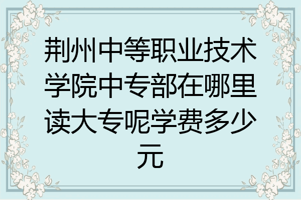 荆州中等职业技术学院中专部在哪里读大专呢学费多少元