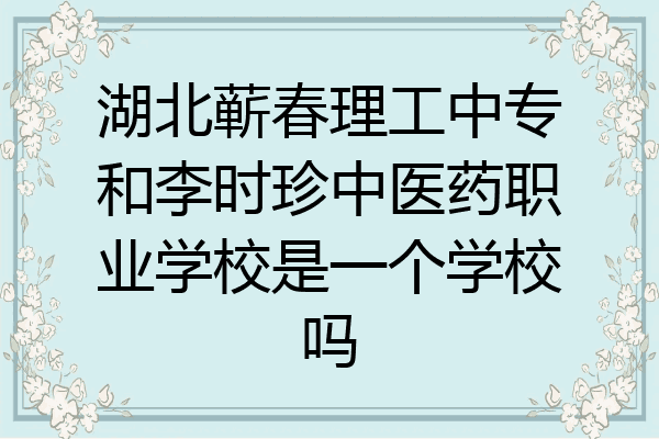 湖北蕲春理工中专和李时珍中医药职业学校是一个学校吗