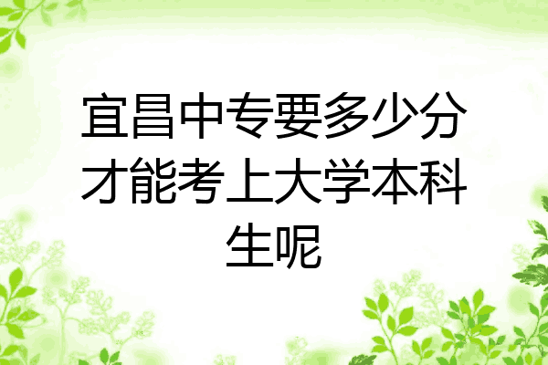 宜昌中专要多少分才能考上大学本科生呢