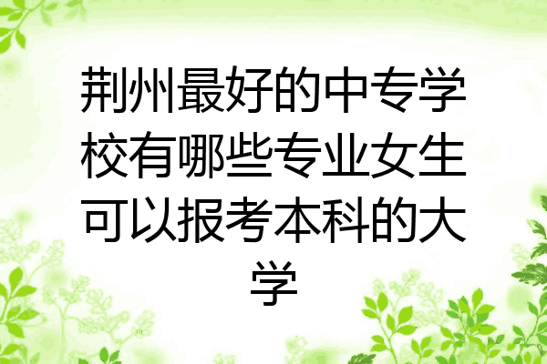 荆州最好的中专学校有哪些专业女生可以报考本科的大学