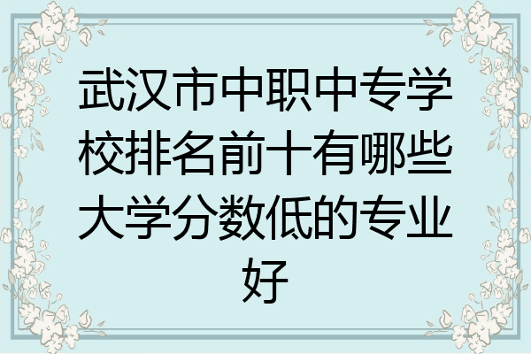 武汉市中职中专学校排名前十有哪些大学分数低的专业好