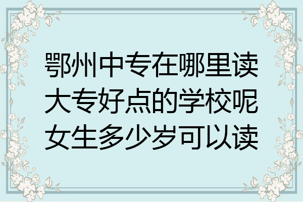 鄂州中专在哪里读大专好点的学校呢女生多少岁可以读