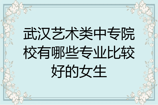 武汉艺术类中专院校有哪些专业比较好的女生