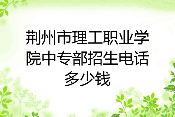 荆州市理工职业学院中专部招生电话多少钱