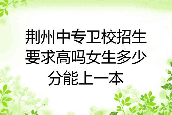 荆州中专卫校招生要求高吗女生多少分能上一本