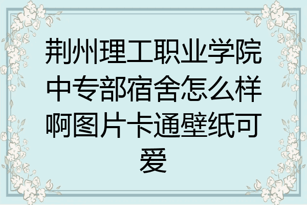 荆州理工职业学院中专部宿舍怎么样啊图片卡通壁纸可爱
