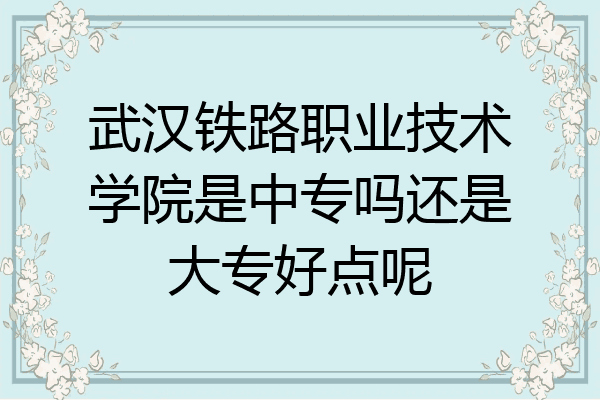 武汉铁路职业技术学院是中专吗还是大专好点呢