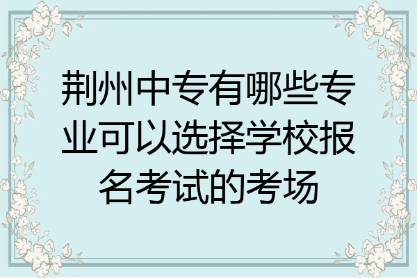 荆州中专有哪些专业可以选择学校报名考试的考场