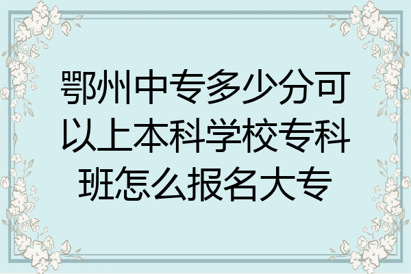 鄂州中专多少分可以上本科学校专科班怎么报名大专