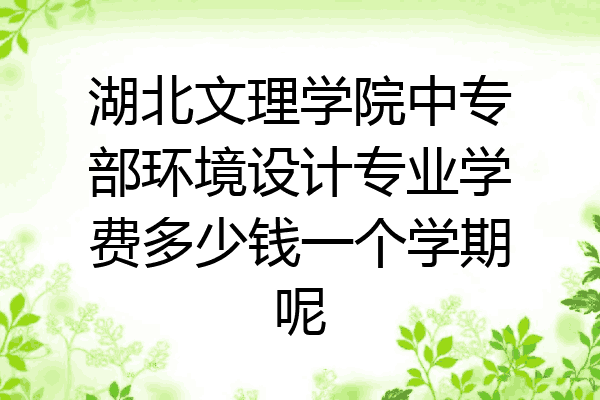 湖北文理学院中专部环境设计专业学费多少钱一个学期呢