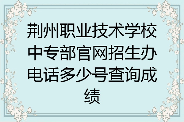荆州职业技术学校中专部官网招生办电话多少号查询成绩